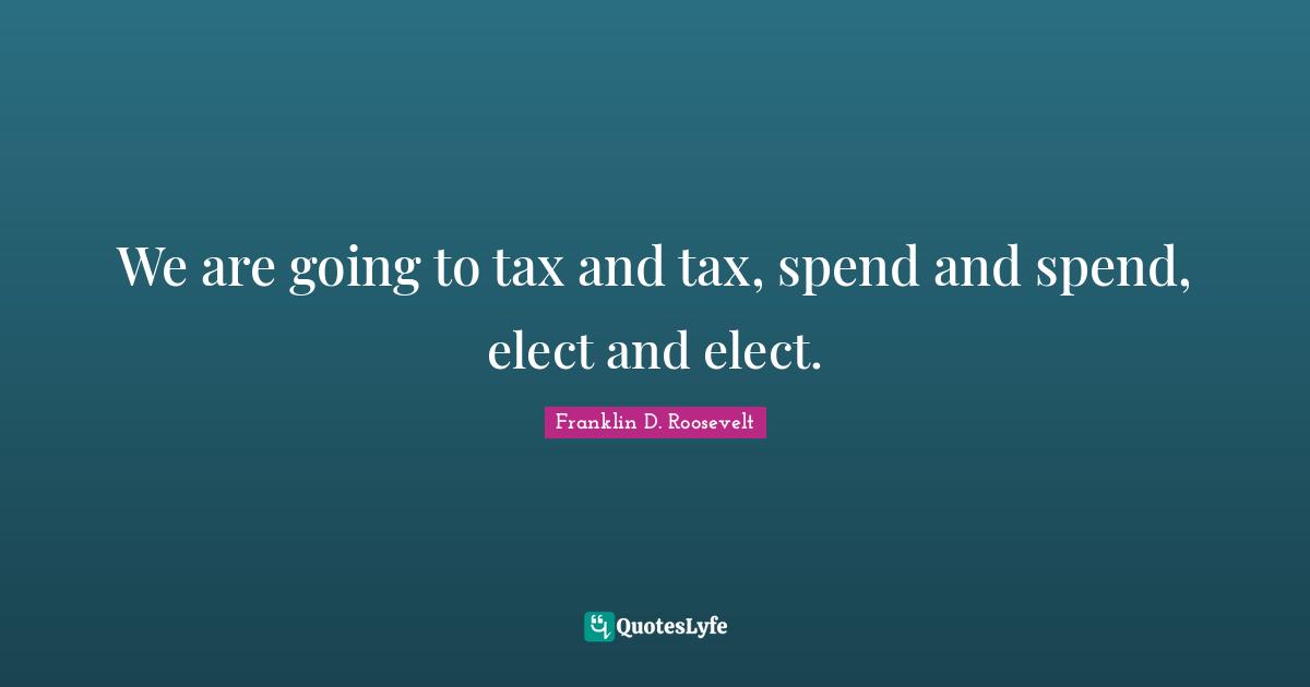 We are going to tax and tax, spend and spend, elect and elect.