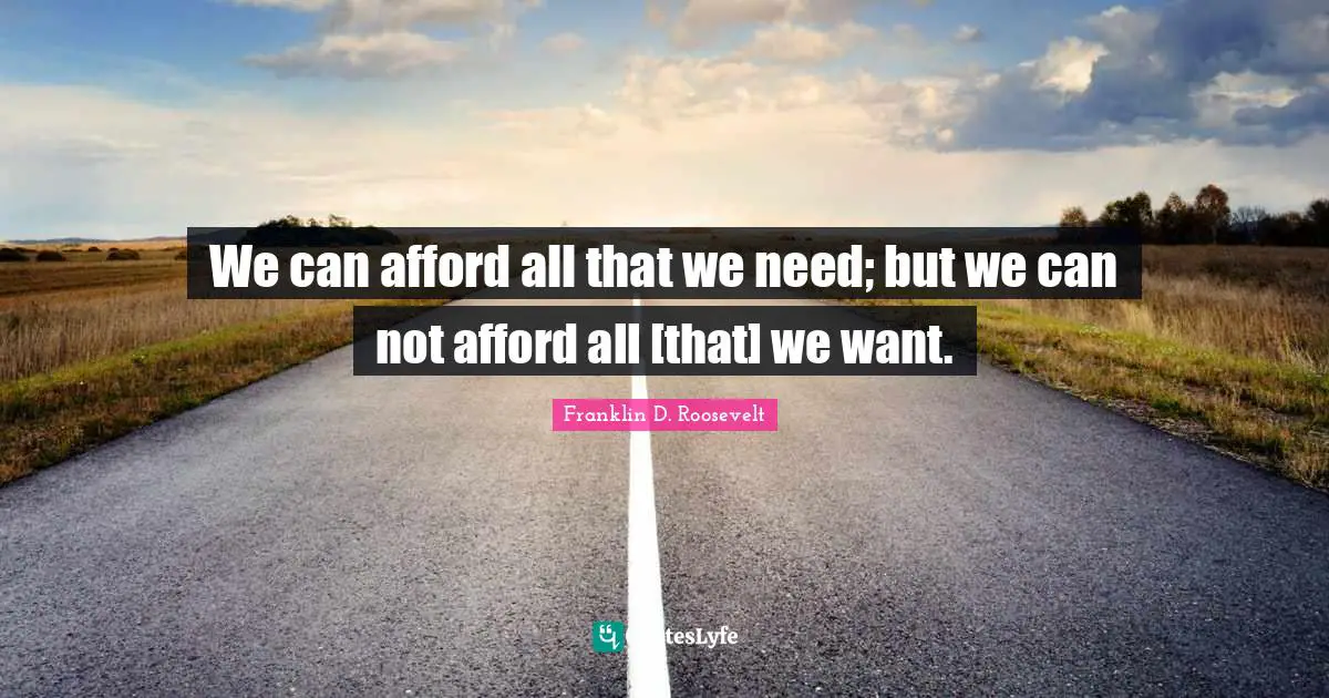 We can afford all that we need; but we can not afford all [that] we want.
