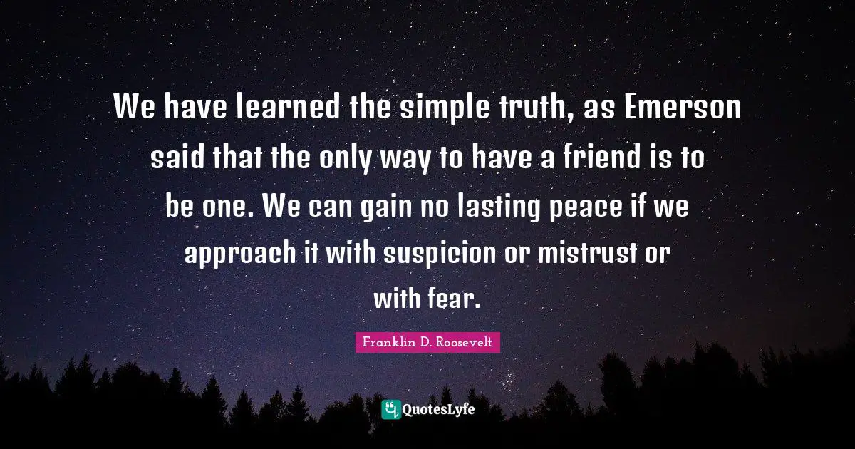 We have learned the simple truth, as Emerson said that the only way to have a friend is to be one. We can gain no lasting peace if we approach it with suspicion or mistrust or with fear.