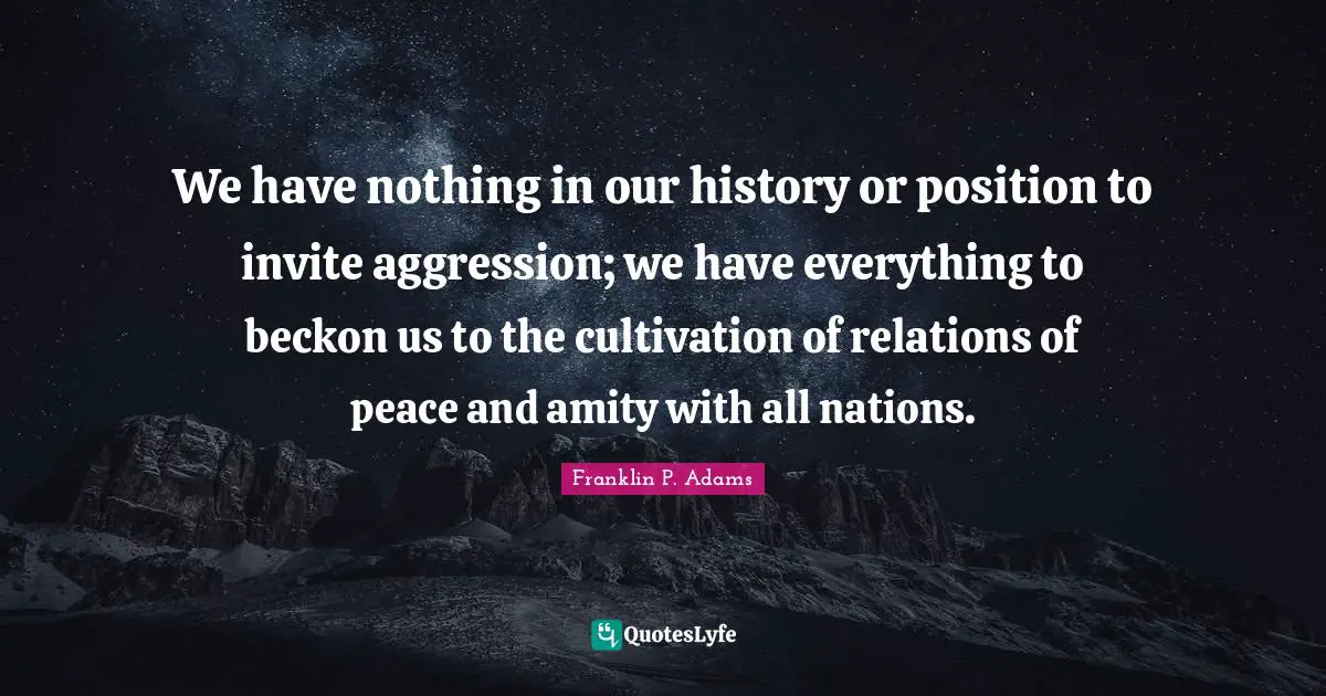 Franklin P. Adams Quotes: "We have nothing in our history or position to invite aggression; we have everything to beckon us to the cultivation of relations of peace and amity with all nations."