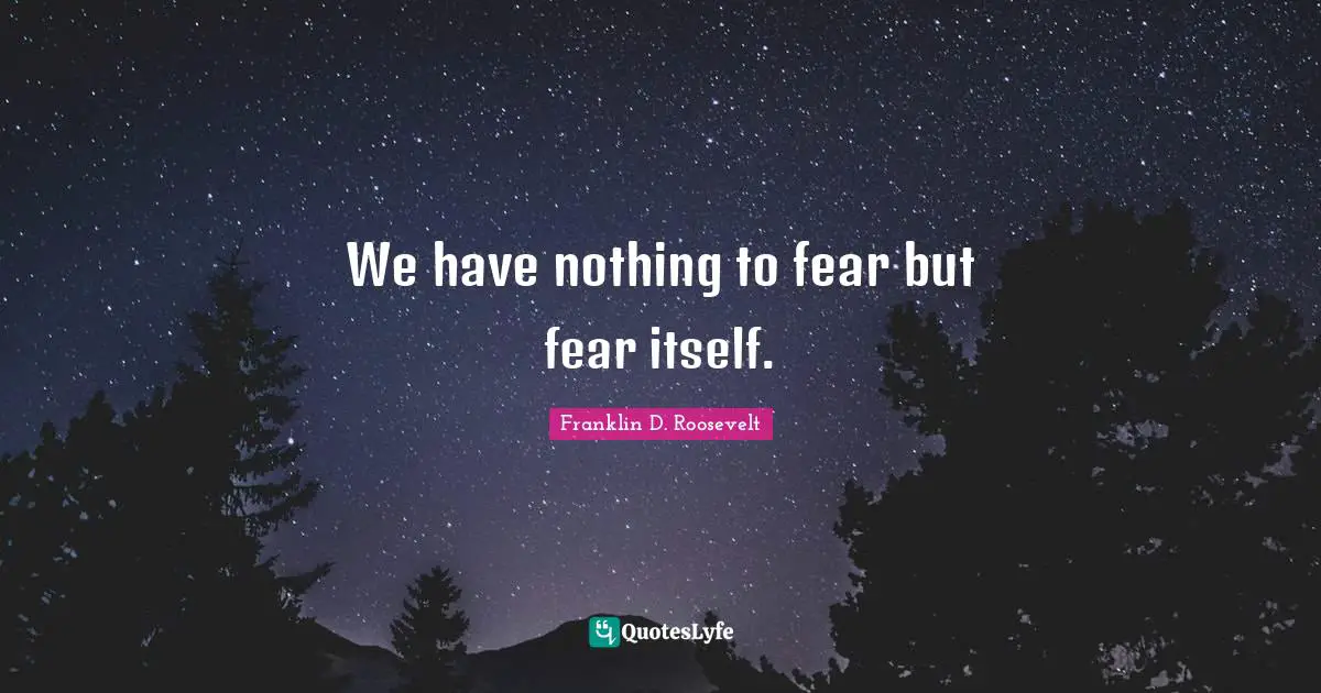 We have nothing to fear but fear itself.