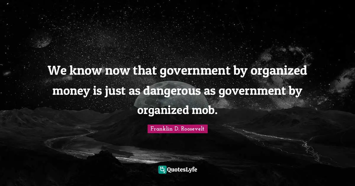 We know now that government by organized money is just as dangerous as government by organized mob.