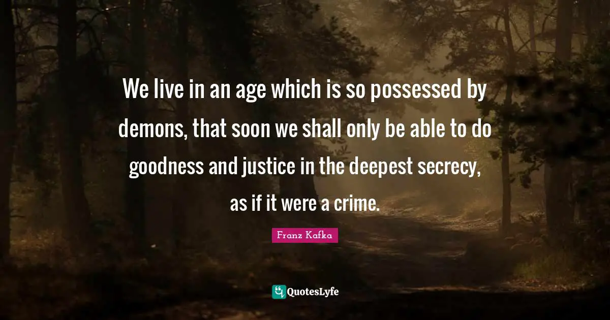 Franz Kafka Quotes: We live in an age which is so possessed by demons, that soon we shall only be able to do goodness and justice in the deepest secrecy, as if it were a crime.