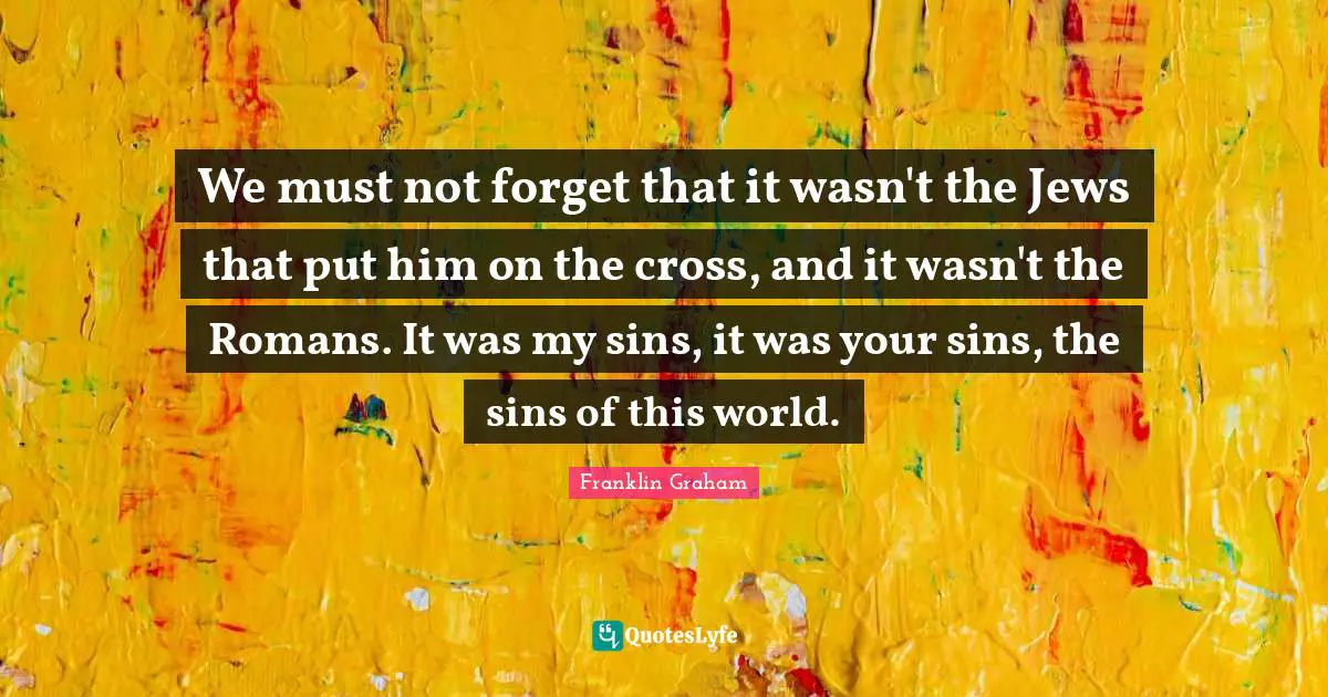Easter Quotes: "We must not forget that it wasn't the Jews that put him on the cross, and it wasn't the Romans. It was my sins, it was your sins, the sins of this world."