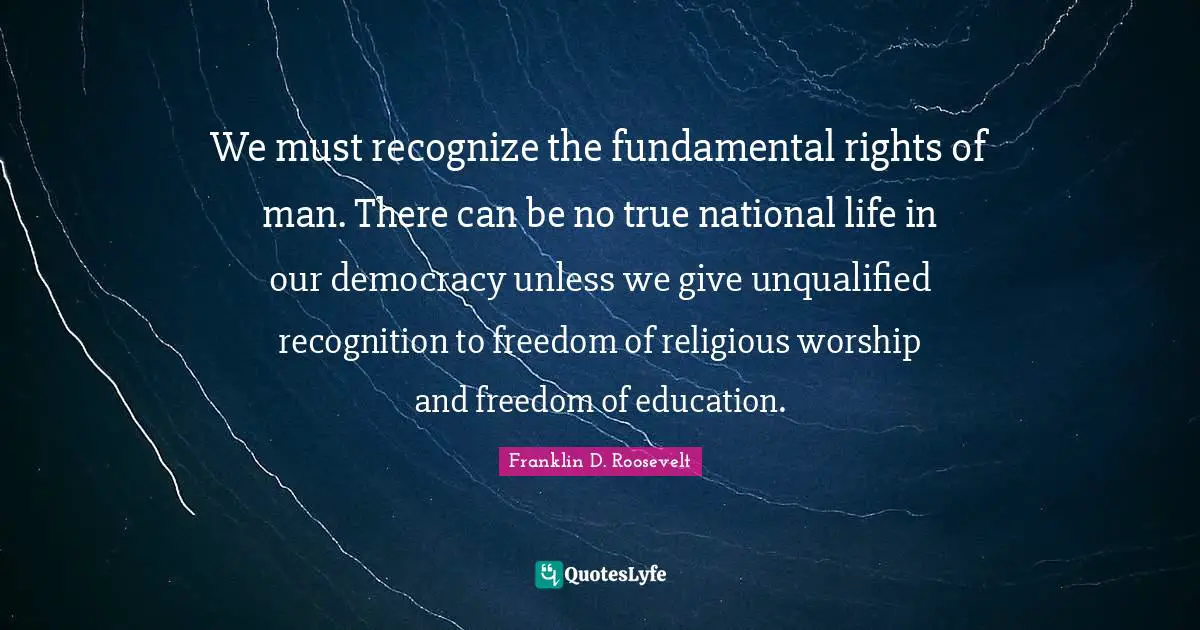 We must recognize the fundamental rights of man. There can be no true national life in our democracy unless we give unqualified recognition to freedom of religious worship and freedom of education.
