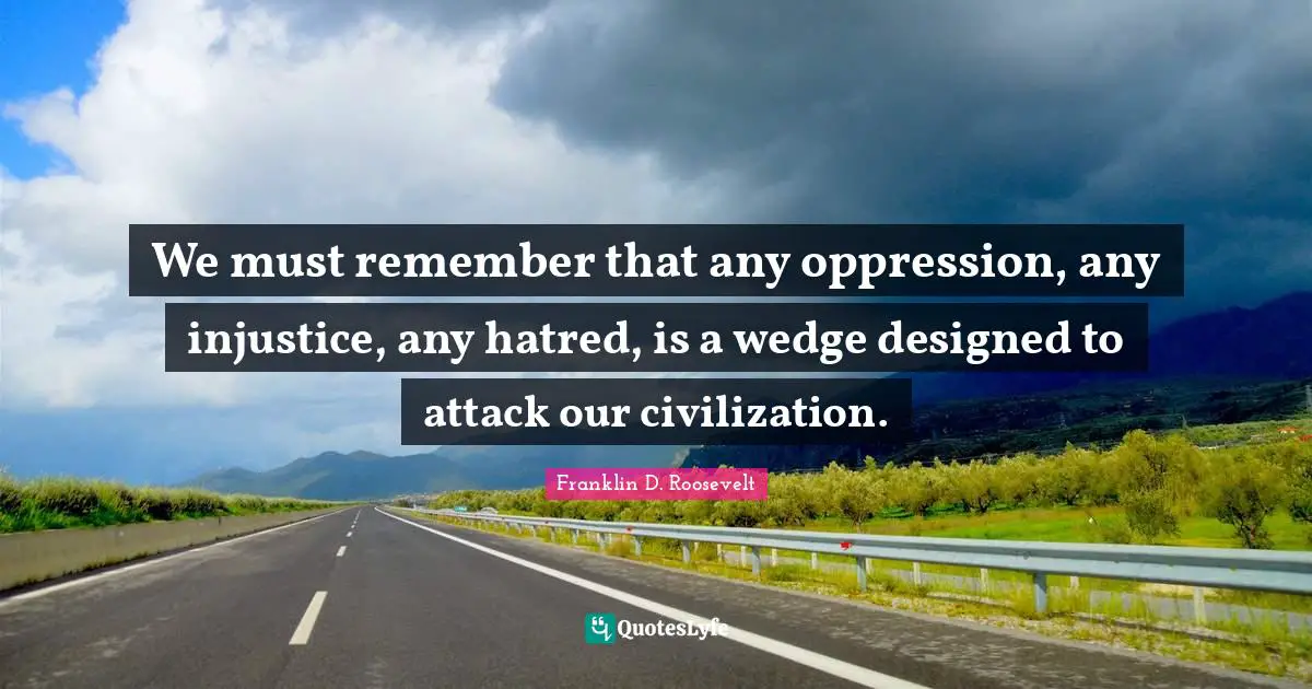 Franklin D. Roosevelt Quotes: We must remember that any oppression, any injustice, any hatred, is a wedge designed to attack our civilization.