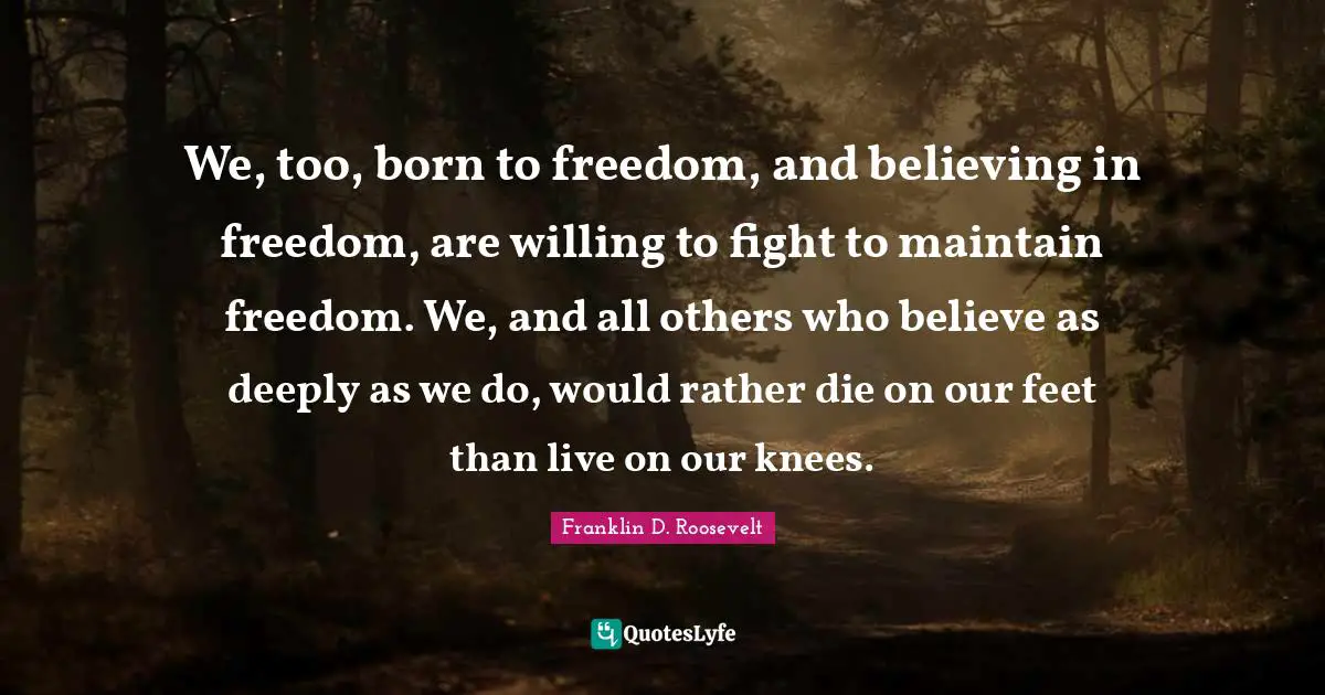 We, too, born to freedom, and believing in freedom, are willing to fight to maintain freedom. We, and all others who believe as deeply as we do, would rather die on our feet than live on our knees.
