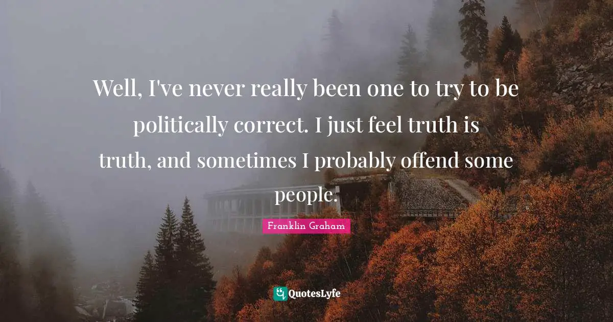 Well, I've never really been one to try to be politically correct. I just feel truth is truth, and sometimes I probably offend some people.