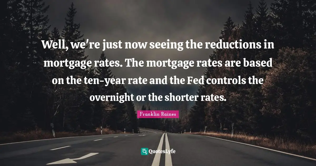 Well, we're just now seeing the reductions in mortgage rates. The mortgage rates are based on the ten-year rate and the Fed controls the overnight or the shorter rates.