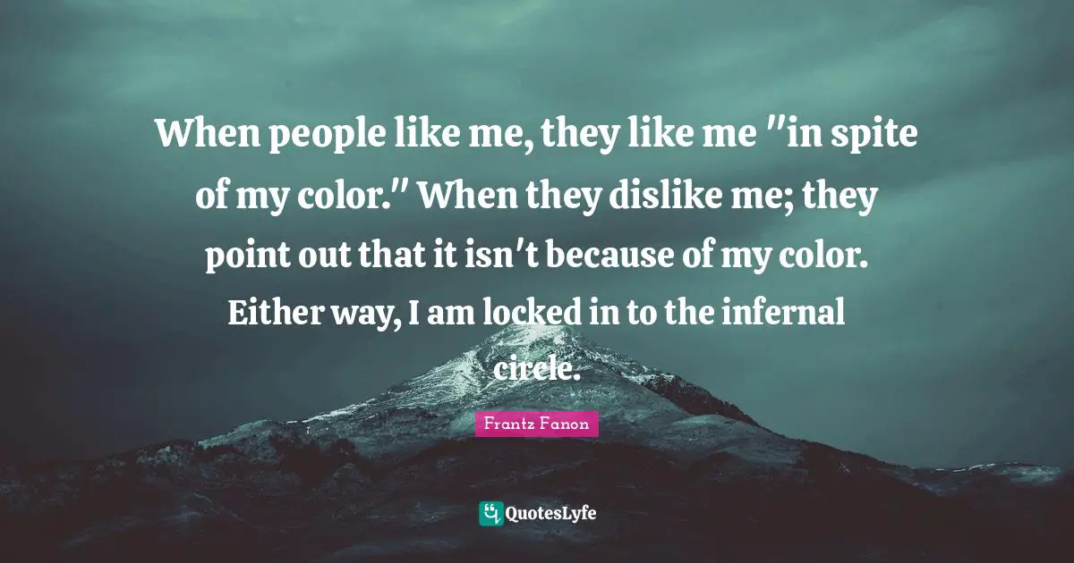 When people like me, they like me "in spite of my color." When they dislike me; they point out that it isn't because of my color. Either way, I am locked in to the infernal circle.