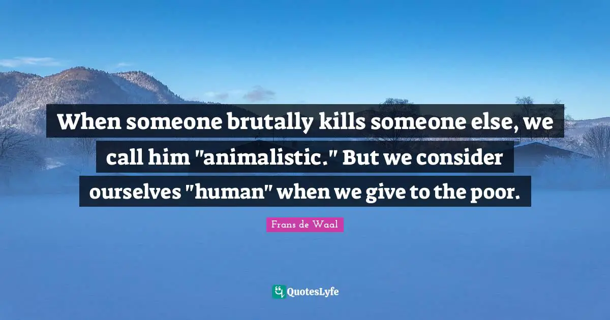 When someone brutally kills someone else, we call him "animalistic." But we consider ourselves "human" when we give to the poor.