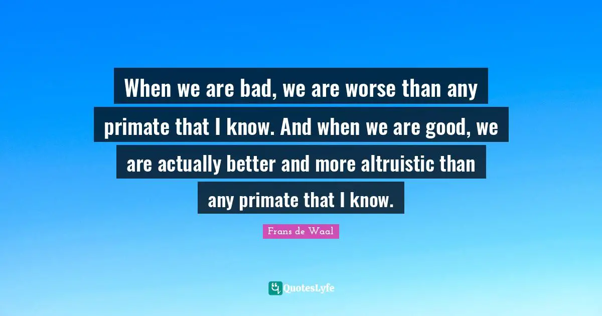 Primates Quotes: "When we are bad, we are worse than any primate that I know. And when we are good, we are actually better and more altruistic than any primate that I know."