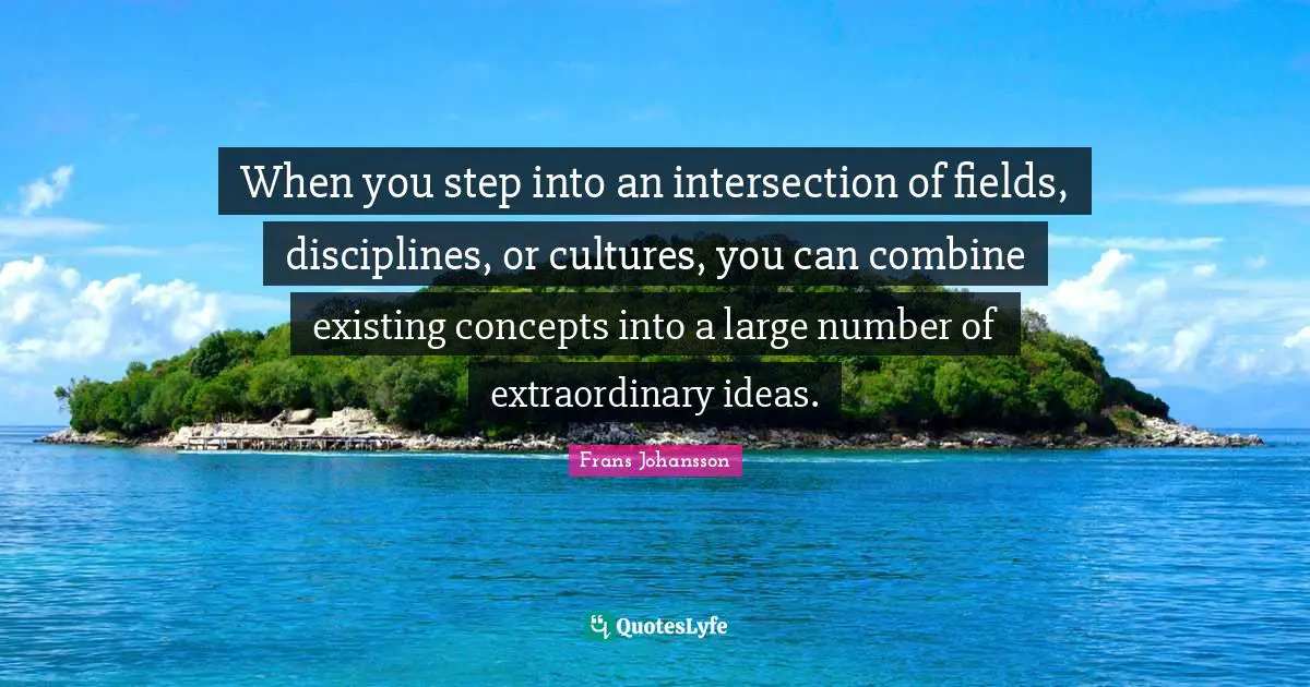 When you step into an intersection of fields, disciplines, or cultures, you can combine existing concepts into a large number of extraordinary ideas.