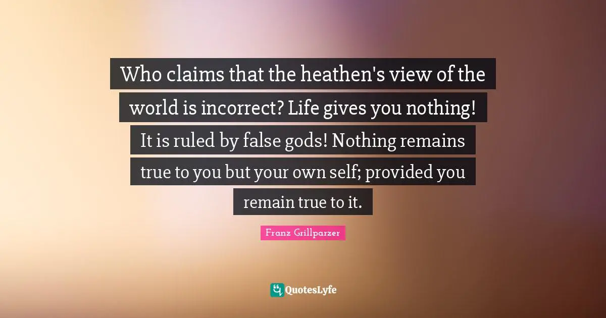 Who claims that the heathen's view of the world is incorrect? Life gives you nothing! It is ruled by false gods! Nothing remains true to you but your own self; provided you remain true to it.