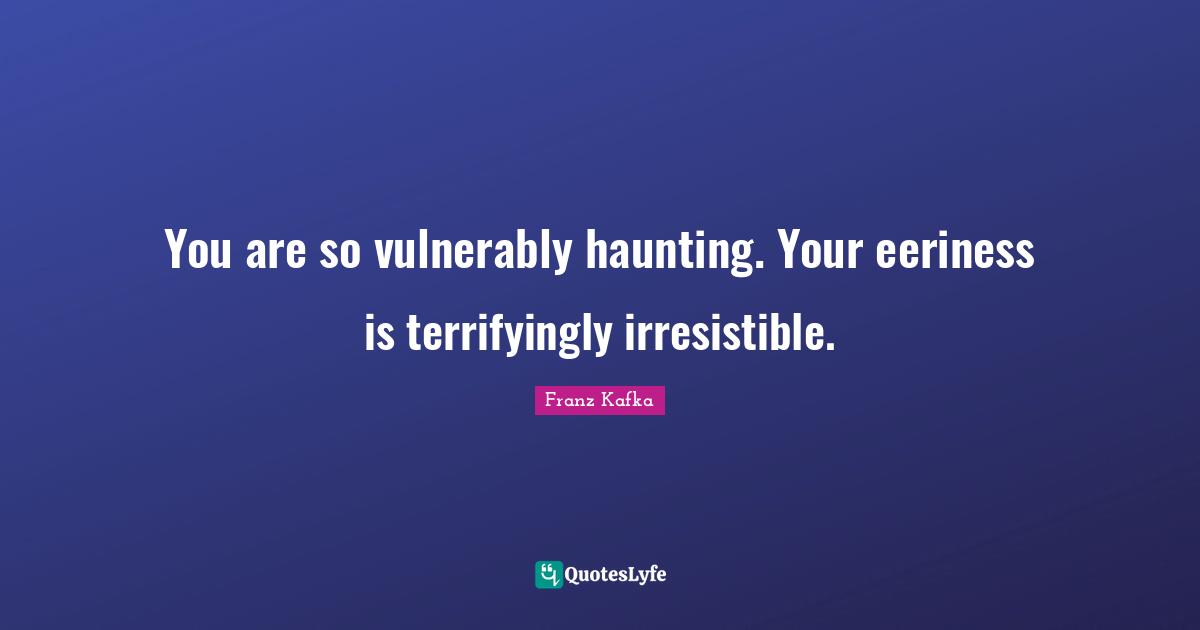 You are so vulnerably haunting. Your eeriness is terrifyingly irresistible.