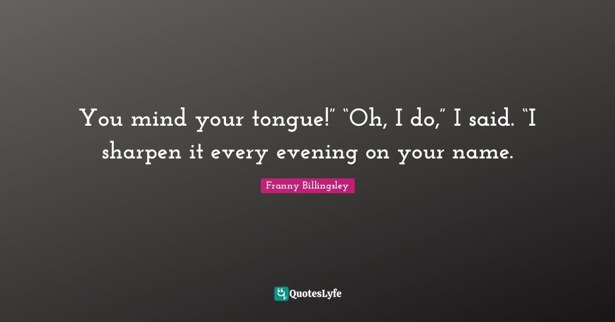 You mind your tongue!” “Oh, I do,” I said. “I sharpen it every evening on your name.
