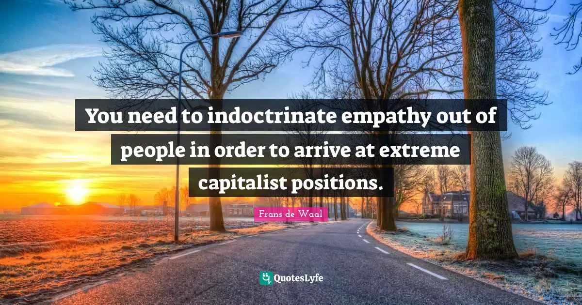 You need to indoctrinate empathy out of people in order to arrive at extreme capitalist positions.