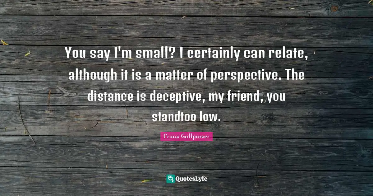 You say I'm small? I certainly can relate, although it is a matter of perspective. The distance is deceptive, my friend, you standtoo low.