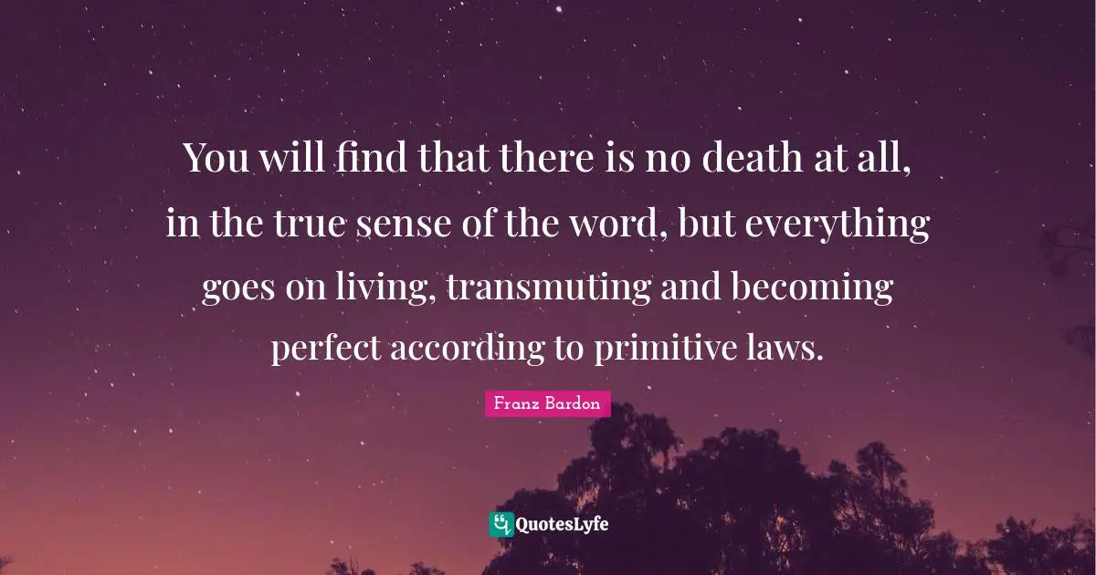 Franz Bardon Quotes: "You will find that there is no death at all, in the true sense of the word, but everything goes on living, transmuting and becoming perfect according to primitive laws."