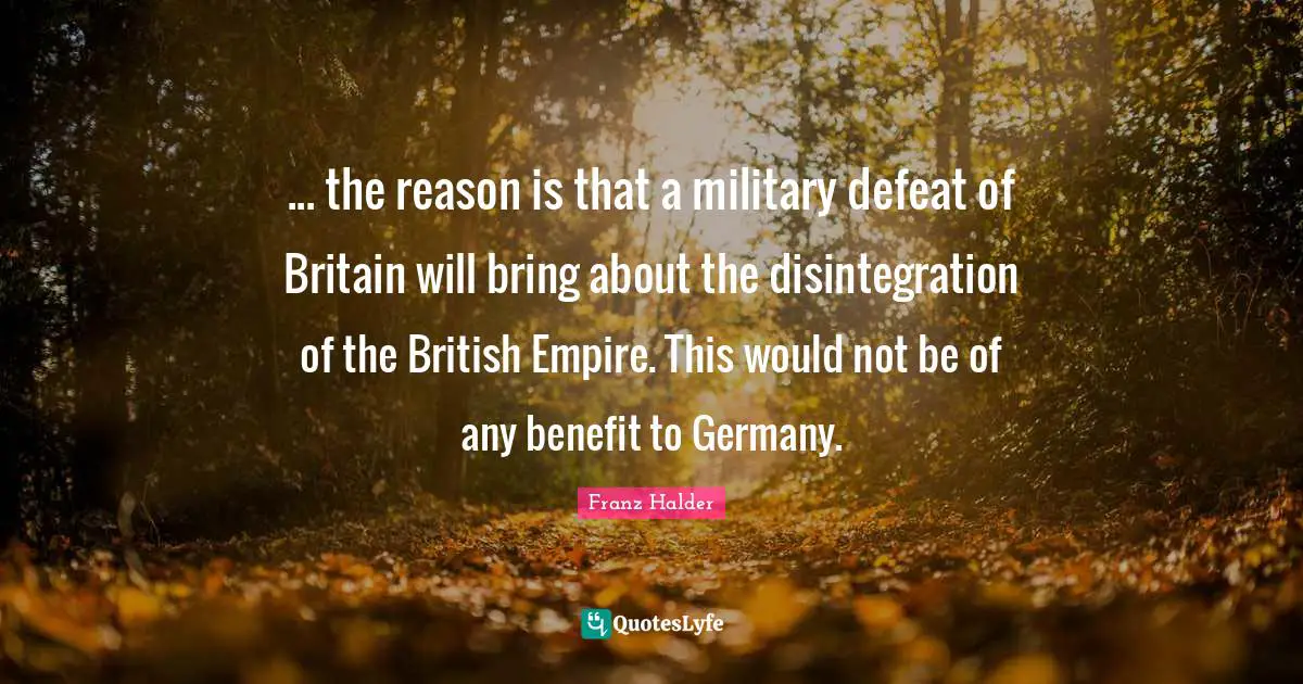 British Empire Quotes: "... the reason is that a military defeat of Britain will bring about the disintegration of the British Empire. This would not be of any benefit to Germany."