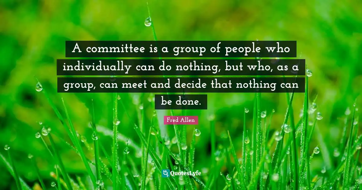 A committee is a group of people who individually can do nothing, but who, as a group, can meet and decide that nothing can be done.