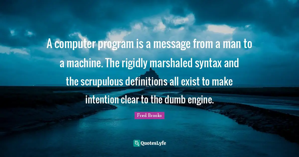 Fred Brooks Quotes: "A computer program is a message from a man to a machine. The rigidly marshaled syntax and the scrupulous definitions all exist to make intention clear to the dumb engine."