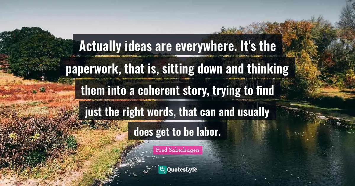 Actually ideas are everywhere. It's the paperwork, that is, sitting down and thinking them into a coherent story, trying to find just the right words, that can and usually does get to be labor.