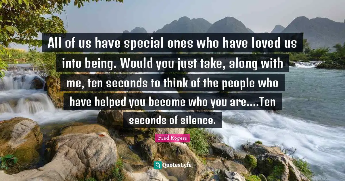 Fred Rogers Quotes: "All of us have special ones who have loved us into being. Would you just take, along with me, ten seconds to think of the people who have helped you become who you are....Ten seconds of silence."