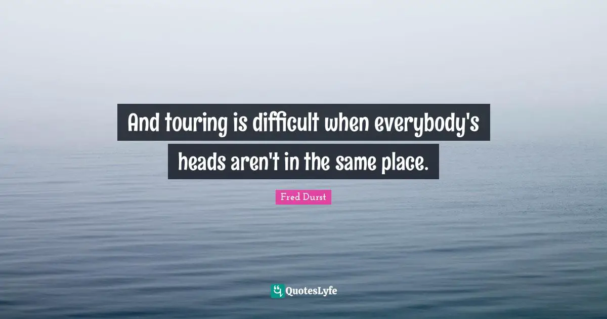 And touring is difficult when everybody's heads aren't in the same place.