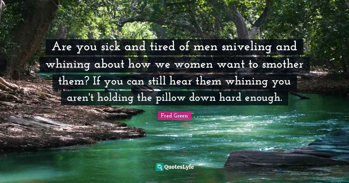 Are you sick and tired of men sniveling and whining about how we women want to smother them? If you can still hear them whining you aren't holding the pillow down hard enough.