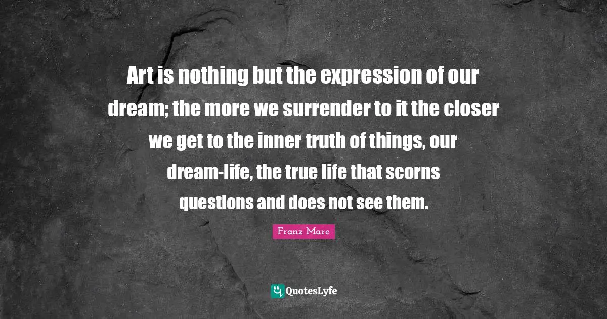Art is nothing but the expression of our dream; the more we surrender to it the closer we get to the inner truth of things, our dream-life, the true life that scorns questions and does not see them.