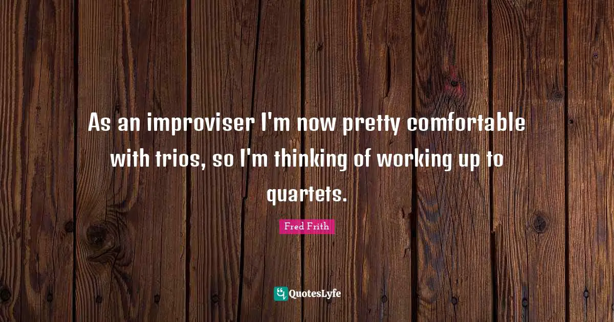 Comfortable Quotes: "As an improviser I'm now pretty comfortable with trios, so I'm thinking of working up to quartets."