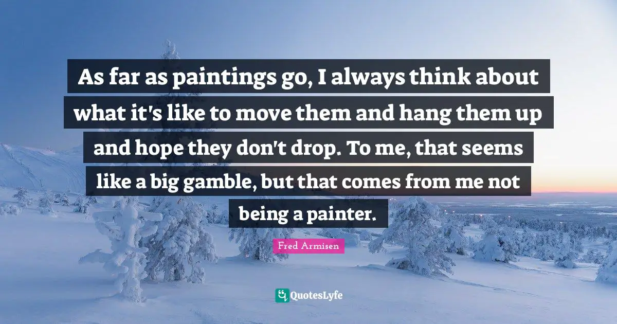 As far as paintings go, I always think about what it's like to move them and hang them up and hope they don't drop. To me, that seems like a big gamble, but that comes from me not being a painter.