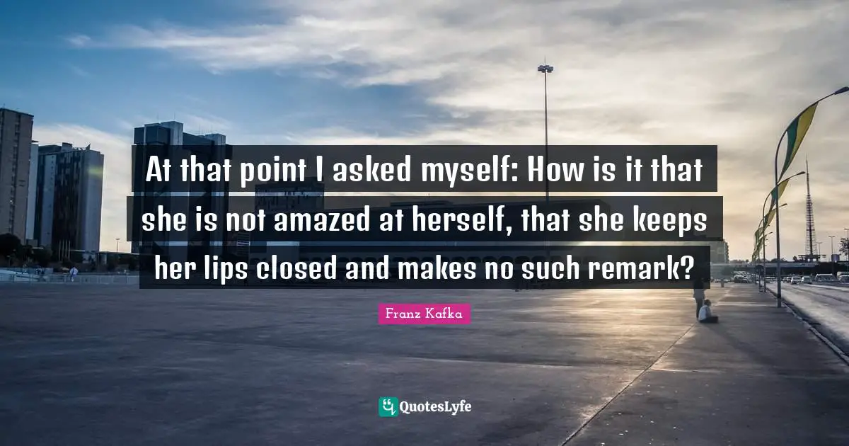 At that point I asked myself: How is it that she is not amazed at herself, that she keeps her lips closed and makes no such remark?