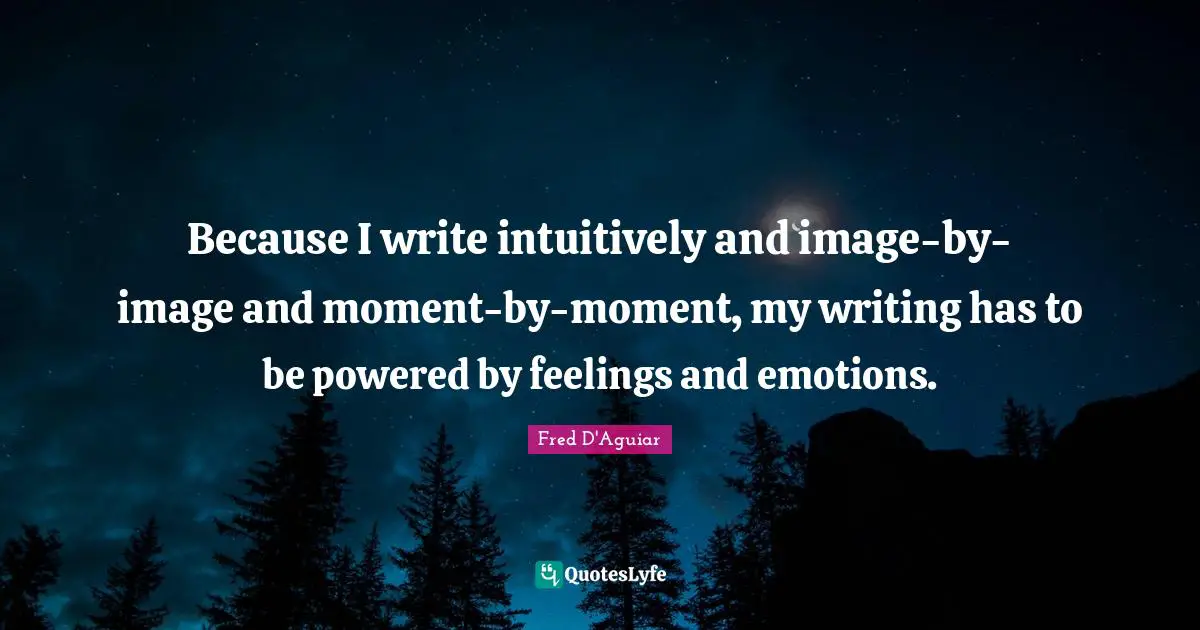 Because I write intuitively and image-by-image and moment-by-moment, my writing has to be powered by feelings and emotions.