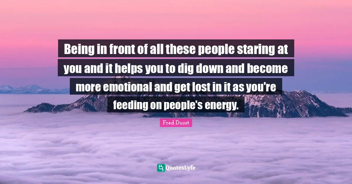 Being in front of all these people staring at you and it helps you to dig down and become more emotional and get lost in it as you're feeding on people's energy.