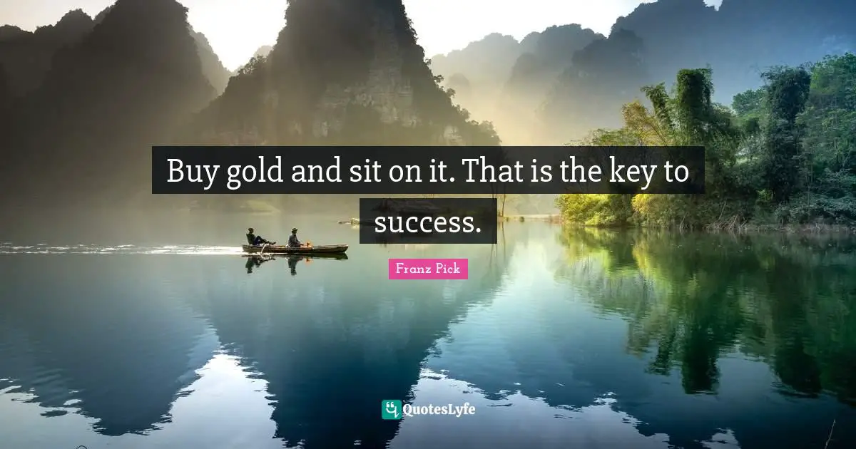 Buy gold and sit on it. That is the key to success.
