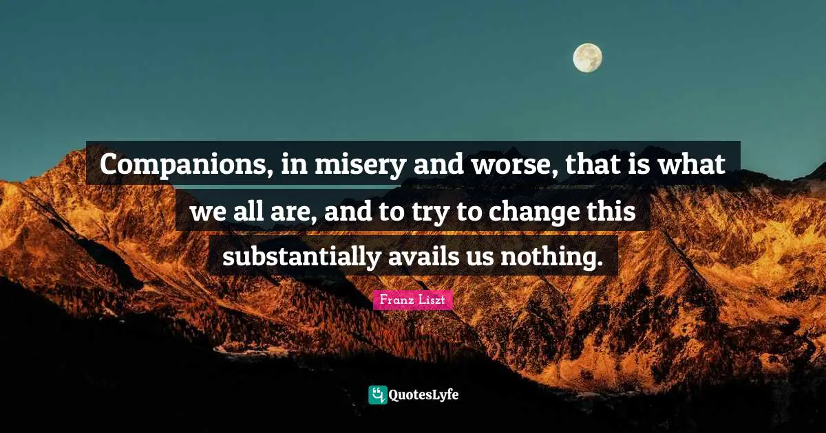 Companions, in misery and worse, that is what we all are, and to try to change this substantially avails us nothing.