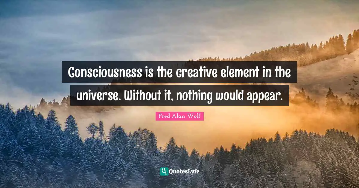 Consciousness is the creative element in the universe. Without it, nothing would appear.
