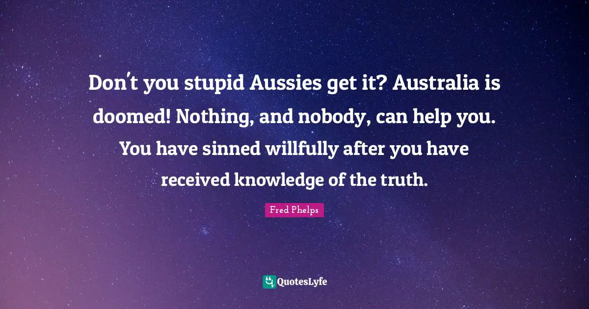 Don't you stupid Aussies get it? Australia is doomed! Nothing, and nobody, can help you. You have sinned willfully after you have received knowledge of the truth.