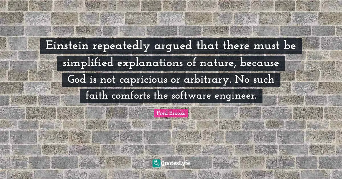 Fred Brooks Quotes: "Einstein repeatedly argued that there must be simplified explanations of nature, because God is not capricious or arbitrary. No such faith comforts the software engineer."