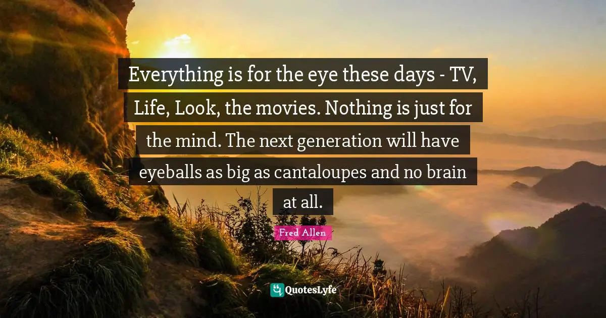 Fred Allen Quotes: "Everything is for the eye these days - TV, Life, Look, the movies. Nothing is just for the mind. The next generation will have eyeballs as big as cantaloupes and no brain at all."
