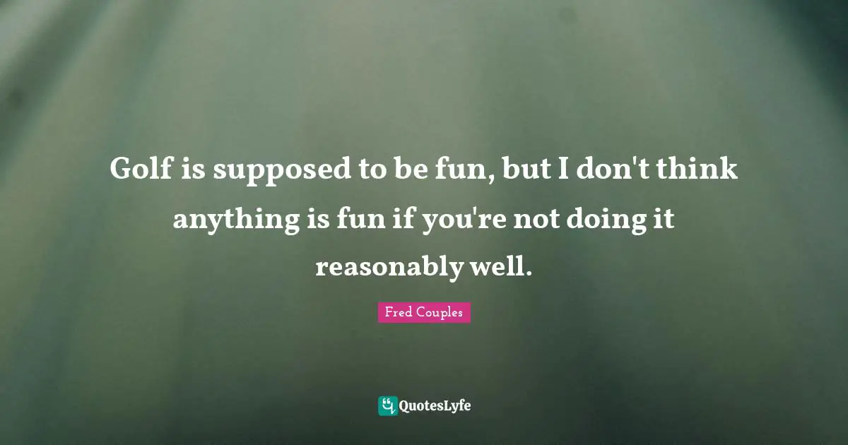 Golf is supposed to be fun, but I don't think anything is fun if you're not doing it reasonably well.