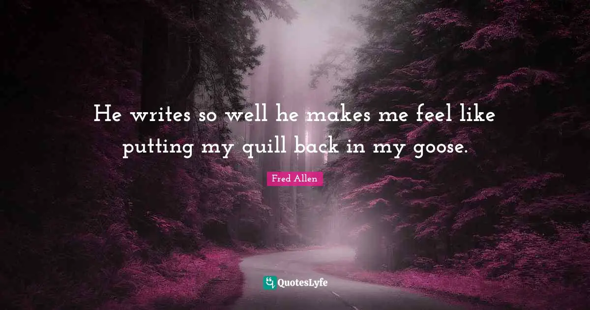 Fred Allen Quotes: "He writes so well he makes me feel like putting my quill back in my goose."