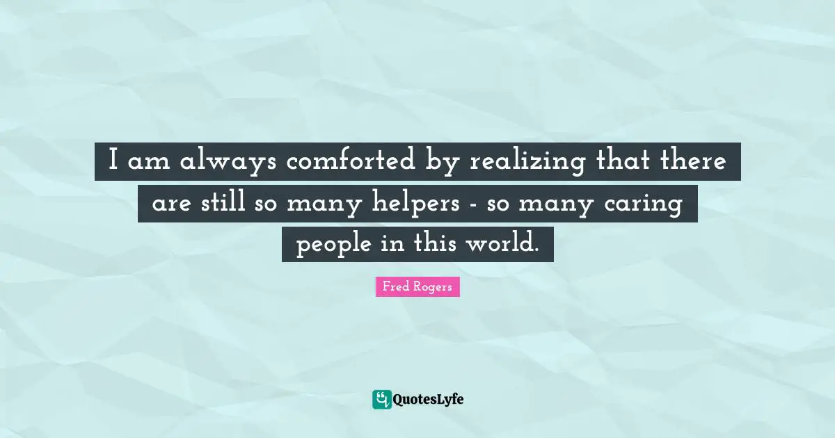 Fred Rogers Quotes: "I am always comforted by realizing that there are still so many helpers - so many caring people in this world."