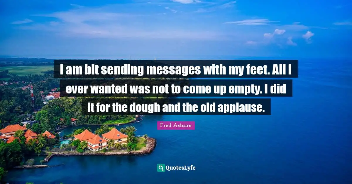 I am bit sending messages with my feet. All I ever wanted was not to come up empty. I did it for the dough and the old applause.