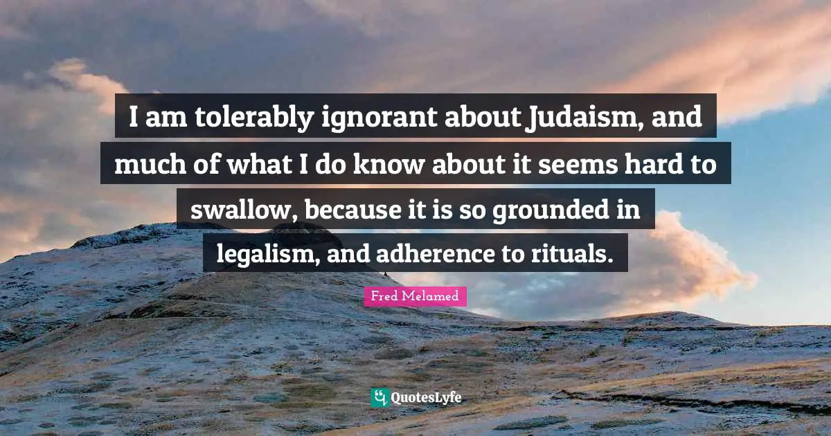 I am tolerably ignorant about Judaism, and much of what I do know about it seems hard to swallow, because it is so grounded in legalism, and adherence to rituals.