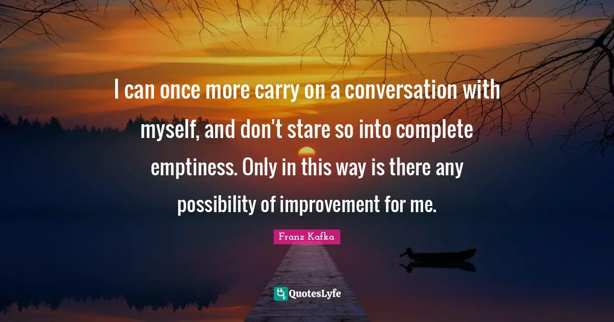I can once more carry on a conversation with myself, and don't stare so into complete emptiness. Only in this way is there any possibility of improvement for me.