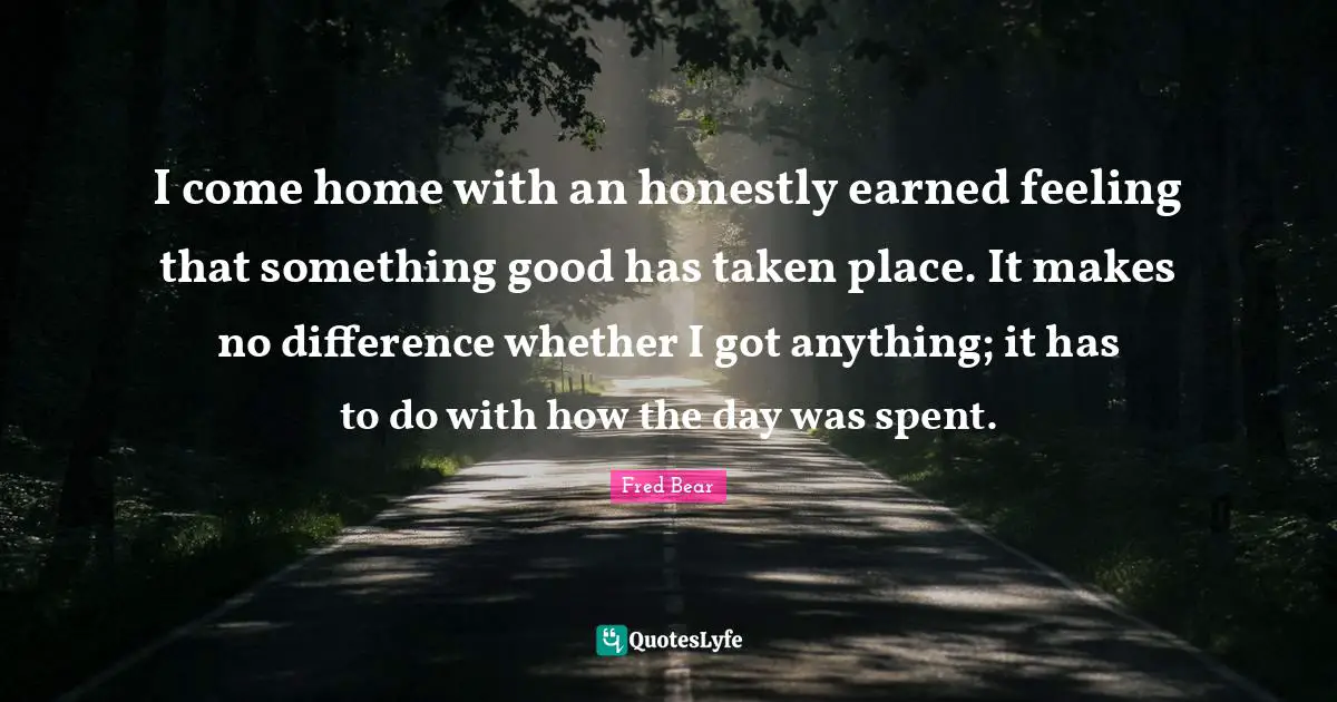 I come home with an honestly earned feeling that something good has taken place. It makes no difference whether I got anything; it has to do with how the day was spent.