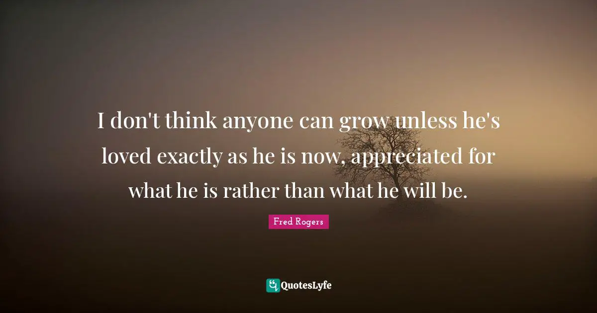 I don't think anyone can grow unless he's loved exactly as he is now, appreciated for what he is rather than what he will be.